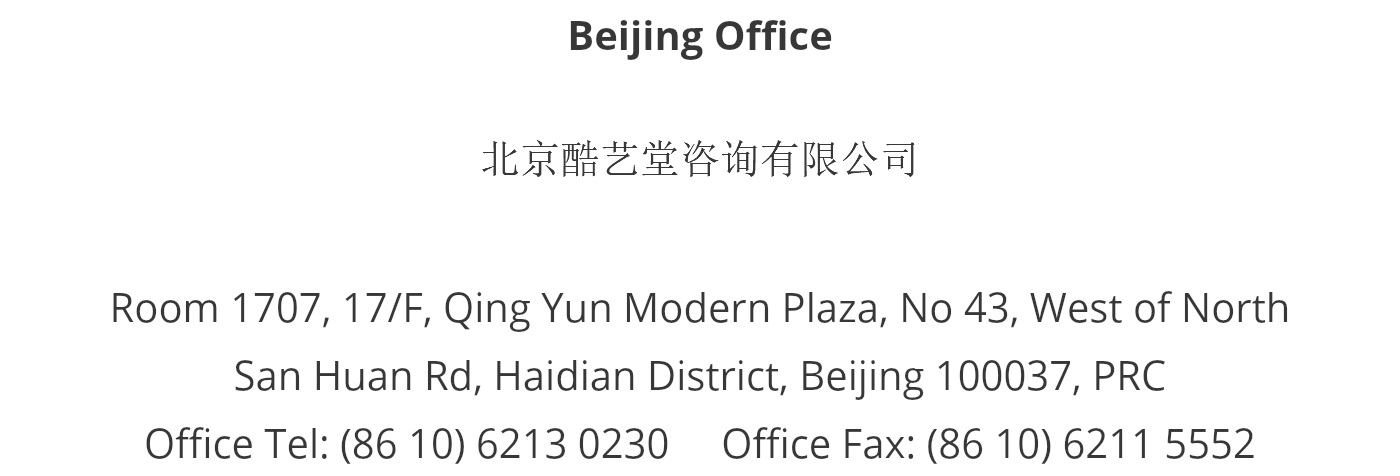 Beijing Office 北京酷艺堂咨询有限公司 Room 1707, 17/F, Qing Yun Modern Plaza, No 43, West of North San Huan Rd, Haidian District, Beijing 100037, PRC Office Tel: (86 10) 6213 0230 Office Fax: (86 10) 6211 5552