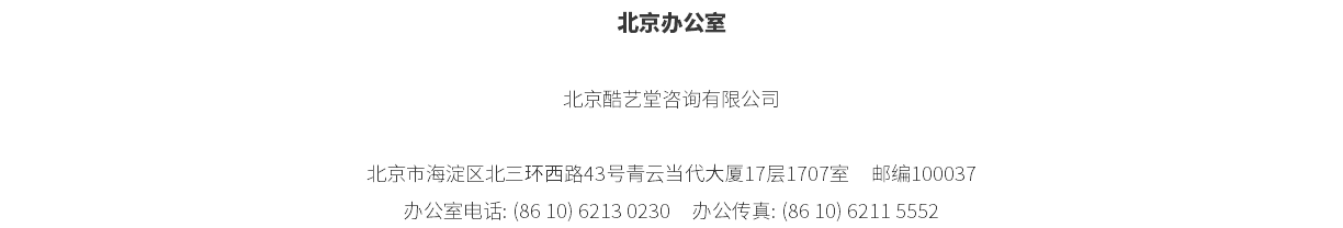 北京办公室 北京酷艺堂咨询有限公司 北京市海淀区北三环西路43号青云当代大厦17层1707室 邮编100037 办公室电话: (86 10) 6213 0230 办公传真: (86 10) 6211 5552