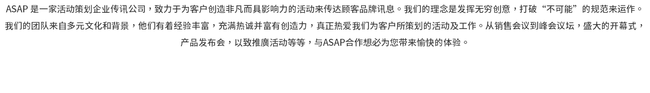 ASAP 是一家活动策划企业传讯公司，致力于为客户创造非凡而具影响力的活动来传达顾客品牌讯息。我们的理念是发挥无穷创意，打破“不可能”的规范来运作。 我们的团队来自多元文化和背景，他们有着经验丰富，充满热诚并富有创造力，真正热爱我们为客户所策划的活动及工作。从销售会议到峰会议坛，盛大的开幕式， 产品发布会，以致推廣活动等等，与ASAP合作想必为您带来愉快的体验。