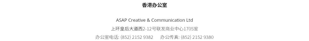香港办公室 ASAP Creative & Communication Ltd 上环皇后大道西2-12号联发商业中心1705室 办公室电话: (852) 2152 9382 办公传真: (852) 2152 9380