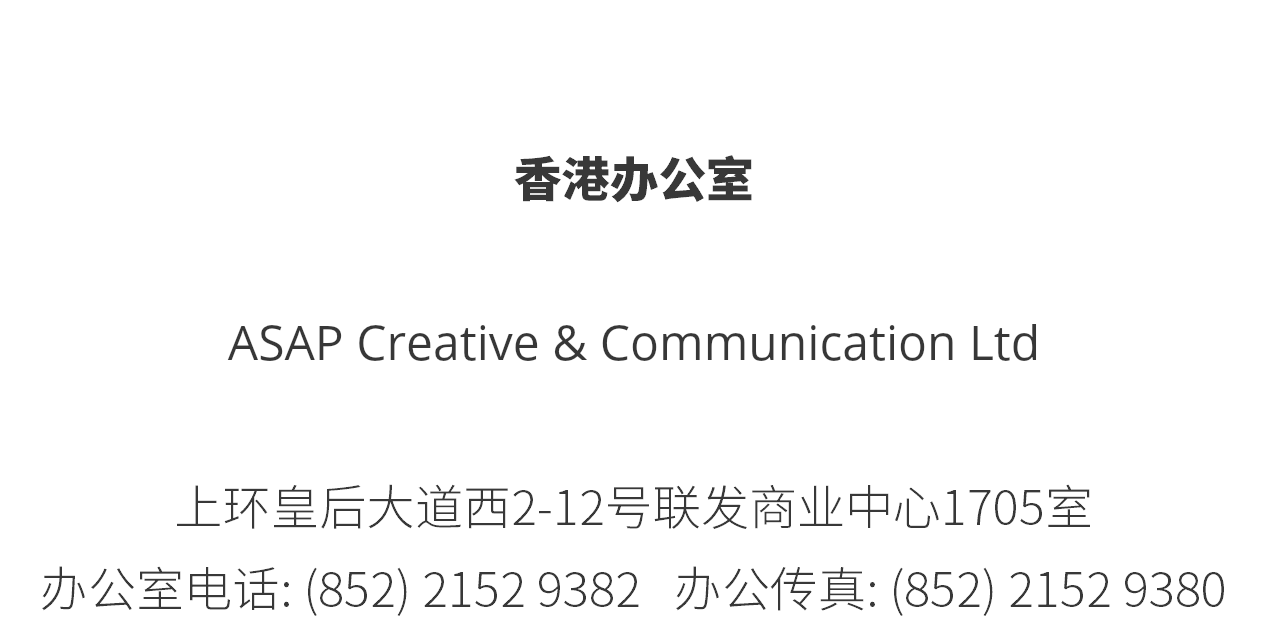  香港办公室 ASAP Creative & Communication Ltd 上环皇后大道西2-12号联发商业中心1705室 办公室电话: (852) 2152 9382 办公传真: (852) 2152 9380